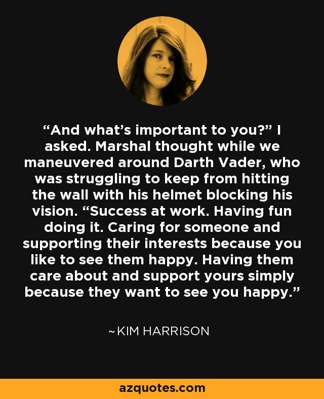 And what’s important to you?” I asked. Marshal thought while we maneuvered around Darth Vader, who was struggling to keep from hitting the wall with his helmet blocking his vision. “Success at work. Having fun doing it. Caring for someone and supporting their interests because you like to see them happy. Having them care about and support yours simply because they want to see you happy. - Kim Harrison