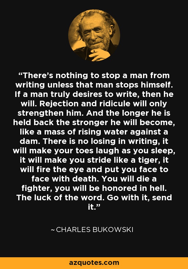 There's nothing to stop a man from writing unless that man stops himself. If a man truly desires to write, then he will. Rejection and ridicule will only strengthen him. And the longer he is held back the stronger he will become, like a mass of rising water against a dam. There is no losing in writing, it will make your toes laugh as you sleep, it will make you stride like a tiger, it will fire the eye and put you face to face with death. You will die a fighter, you will be honored in hell. The luck of the word. Go with it, send it. - Charles Bukowski