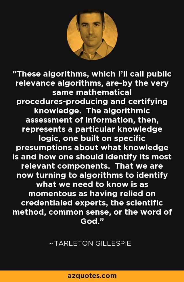 These algorithms, which I'll call public relevance algorithms, are-by the very same mathematical procedures-producing and certifying knowledge. The algorithmic assessment of information, then, represents a particular knowledge logic, one built on specific presumptions about what knowledge is and how one should identify its most relevant components. That we are now turning to algorithms to identify what we need to know is as momentous as having relied on credentialed experts, the scientific method, common sense, or the word of God. - Tarleton Gillespie