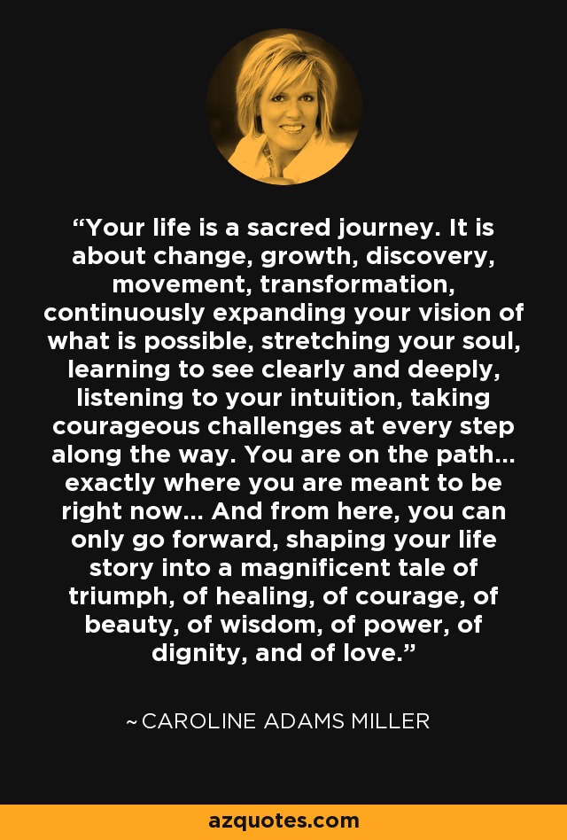 Your life is a sacred journey. It is about change, growth, discovery, movement, transformation, continuously expanding your vision of what is possible, stretching your soul, learning to see clearly and deeply, listening to your intuition, taking courageous challenges at every step along the way. You are on the path... exactly where you are meant to be right now... And from here, you can only go forward, shaping your life story into a magnificent tale of triumph, of healing, of courage, of beauty, of wisdom, of power, of dignity, and of love. - Caroline Adams Miller