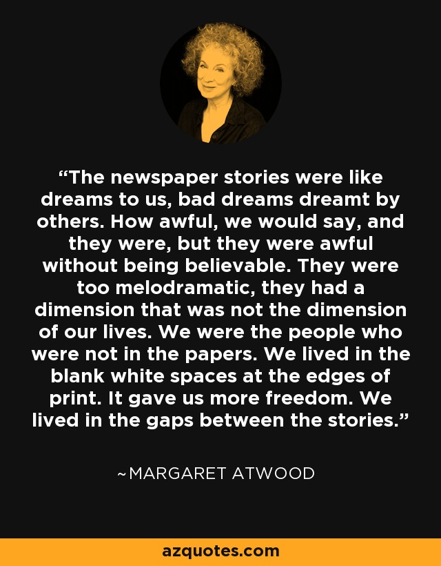 The newspaper stories were like dreams to us, bad dreams dreamt by others. How awful, we would say, and they were, but they were awful without being believable. They were too melodramatic, they had a dimension that was not the dimension of our lives. We were the people who were not in the papers. We lived in the blank white spaces at the edges of print. It gave us more freedom. We lived in the gaps between the stories. - Margaret Atwood
