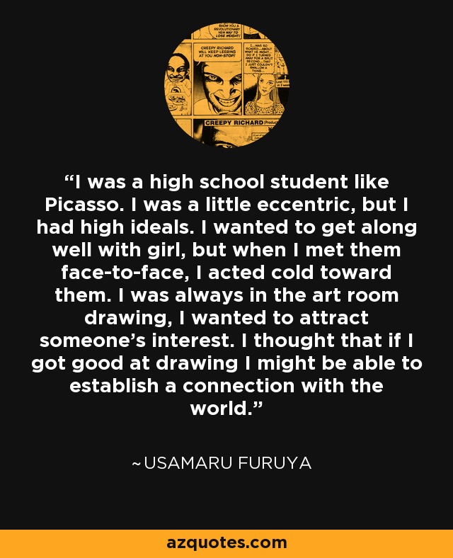 I was a high school student like Picasso. I was a little eccentric, but I had high ideals. I wanted to get along well with girl, but when I met them face-to-face, I acted cold toward them. I was always in the art room drawing, I wanted to attract someone's interest. I thought that if I got good at drawing I might be able to establish a connection with the world. - Usamaru Furuya