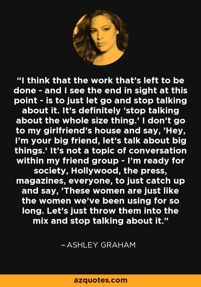 I think that the work that's left to be done - and I see the end in sight at this point - is to just let go and stop talking about it. It's definitely 'stop talking about the whole size thing.' I don't go to my girlfriend's house and say, 'Hey, I'm your big friend, let's talk about big things.' It's not a topic of conversation within my friend group - I'm ready for society, Hollywood, the press, magazines, everyone, to just catch up and say, 'These women are just like the women we've been using for so long. Let's just throw them into the mix and stop talking about it.' - Ashley Graham