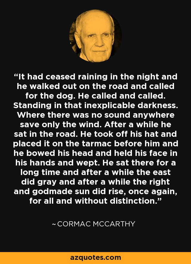 It had ceased raining in the night and he walked out on the road and called for the dog. He called and called. Standing in that inexplicable darkness. Where there was no sound anywhere save only the wind. After a while he sat in the road. He took off his hat and placed it on the tarmac before him and he bowed his head and held his face in his hands and wept. He sat there for a long time and after a while the east did gray and after a while the right and godmade sun did rise, once again, for all and without distinction. - Cormac McCarthy