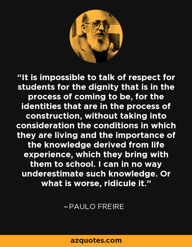 It is impossible to talk of respect for students for the dignity that is in the process of coming to be, for the identities that are in the process of construction, without taking into consideration the conditions in which they are living and the importance of the knowledge derived from life experience, which they bring with them to school. I can in no way underestimate such knowledge. Or what is worse, ridicule it. - Paulo Freire