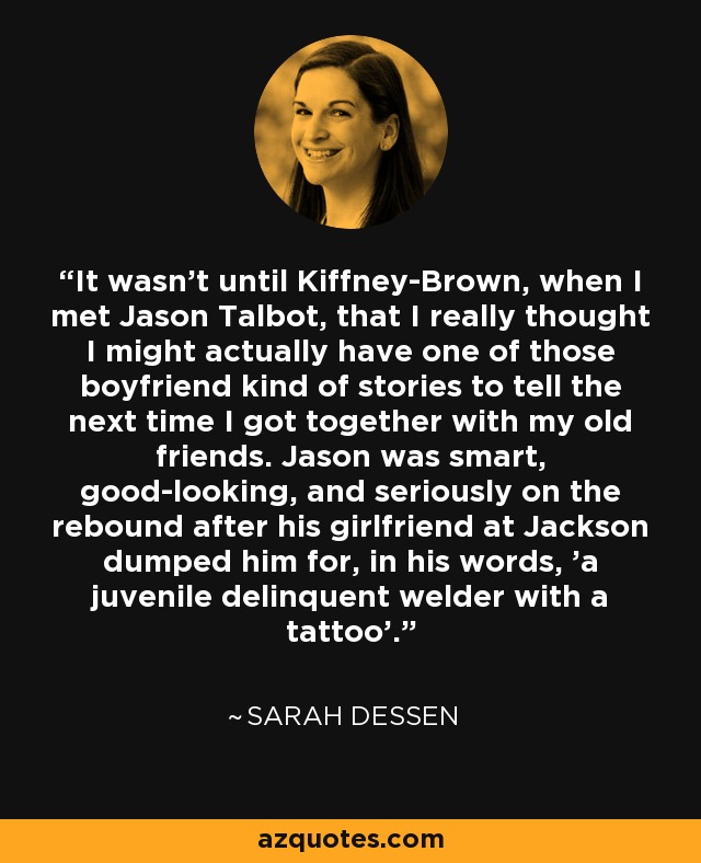 It wasn't until Kiffney-Brown, when I met Jason Talbot, that I really thought I might actually have one of those boyfriend kind of stories to tell the next time I got together with my old friends. Jason was smart, good-looking, and seriously on the rebound after his girlfriend at Jackson dumped him for, in his words, 'a juvenile delinquent welder with a tattoo'. - Sarah Dessen