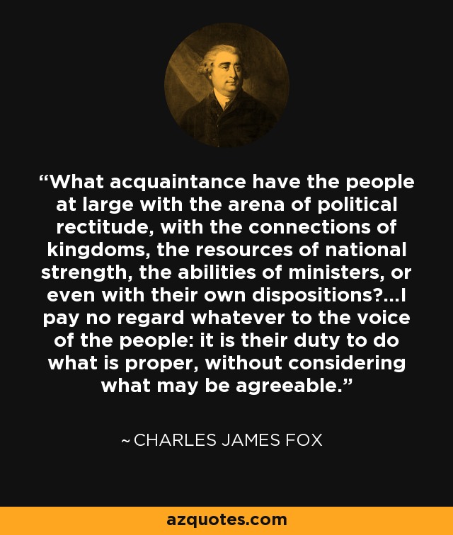 What acquaintance have the people at large with the arena of political rectitude, with the connections of kingdoms, the resources of national strength, the abilities of ministers, or even with their own dispositions?...I pay no regard whatever to the voice of the people: it is their duty to do what is proper, without considering what may be agreeable. - Charles James Fox