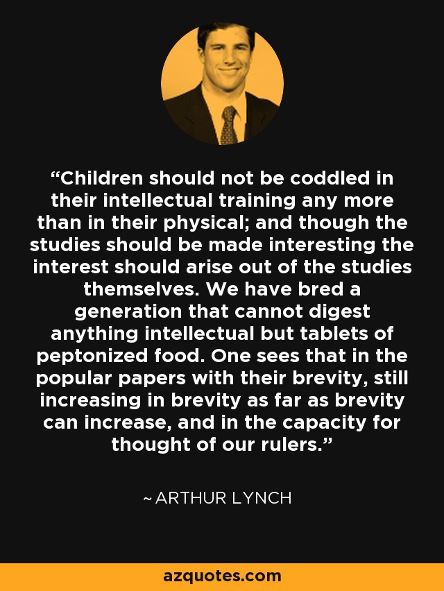 Children should not be coddled in their intellectual training any more than in their physical; and though the studies should be made interesting the interest should arise out of the studies themselves. We have bred a generation that cannot digest anything intellectual but tablets of peptonized food. One sees that in the popular papers with their brevity, still increasing in brevity as far as brevity can increase, and in the capacity for thought of our rulers. - Arthur Lynch