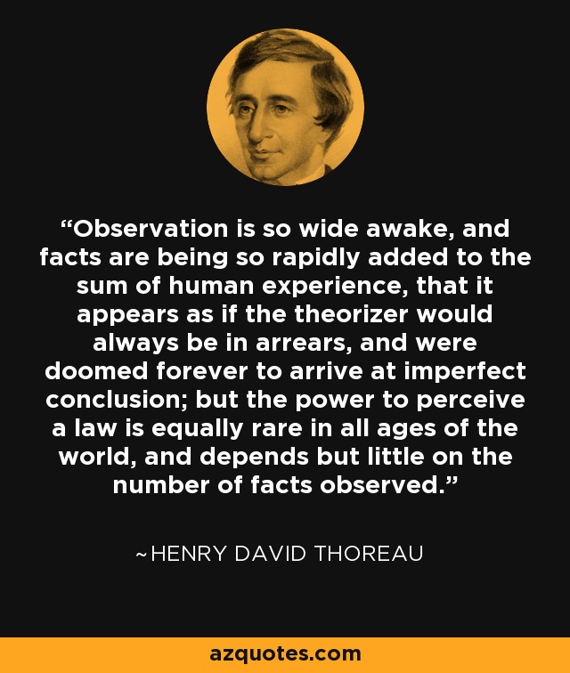 Observation is so wide awake, and facts are being so rapidly added to the sum of human experience, that it appears as if the theorizer would always be in arrears, and were doomed forever to arrive at imperfect conclusion; but the power to perceive a law is equally rare in all ages of the world, and depends but little on the number of facts observed. - Henry David Thoreau