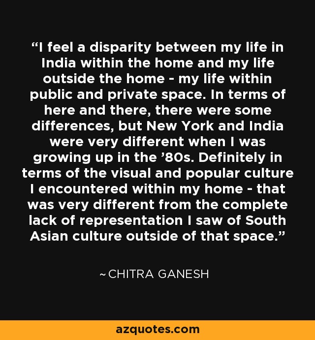 I feel a disparity between my life in India within the home and my life outside the home - my life within public and private space. In terms of here and there, there were some differences, but New York and India were very different when I was growing up in the '80s. Definitely in terms of the visual and popular culture I encountered within my home - that was very different from the complete lack of representation I saw of South Asian culture outside of that space. - Chitra Ganesh