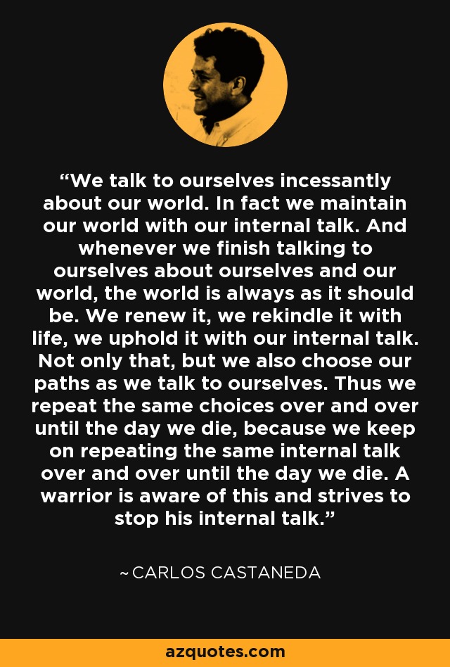 We talk to ourselves incessantly about our world. In fact we maintain our world with our internal talk. And whenever we finish talking to ourselves about ourselves and our world, the world is always as it should be. We renew it, we rekindle it with life, we uphold it with our internal talk. Not only that, but we also choose our paths as we talk to ourselves. Thus we repeat the same choices over and over until the day we die, because we keep on repeating the same internal talk over and over until the day we die. A warrior is aware of this and strives to stop his internal talk. - Carlos Castaneda