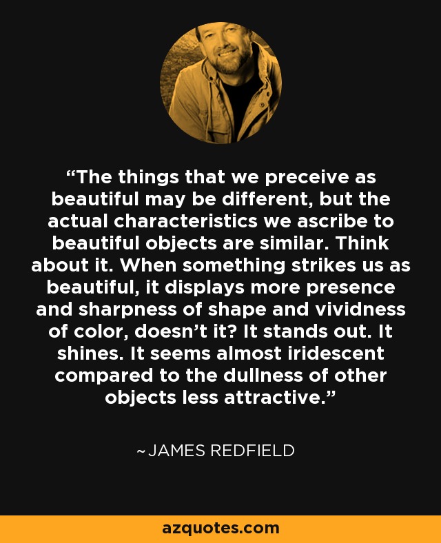 The things that we preceive as beautiful may be different, but the actual characteristics we ascribe to beautiful objects are similar. Think about it. When something strikes us as beautiful, it displays more presence and sharpness of shape and vividness of color, doesn't it? It stands out. It shines. It seems almost iridescent compared to the dullness of other objects less attractive. - James Redfield