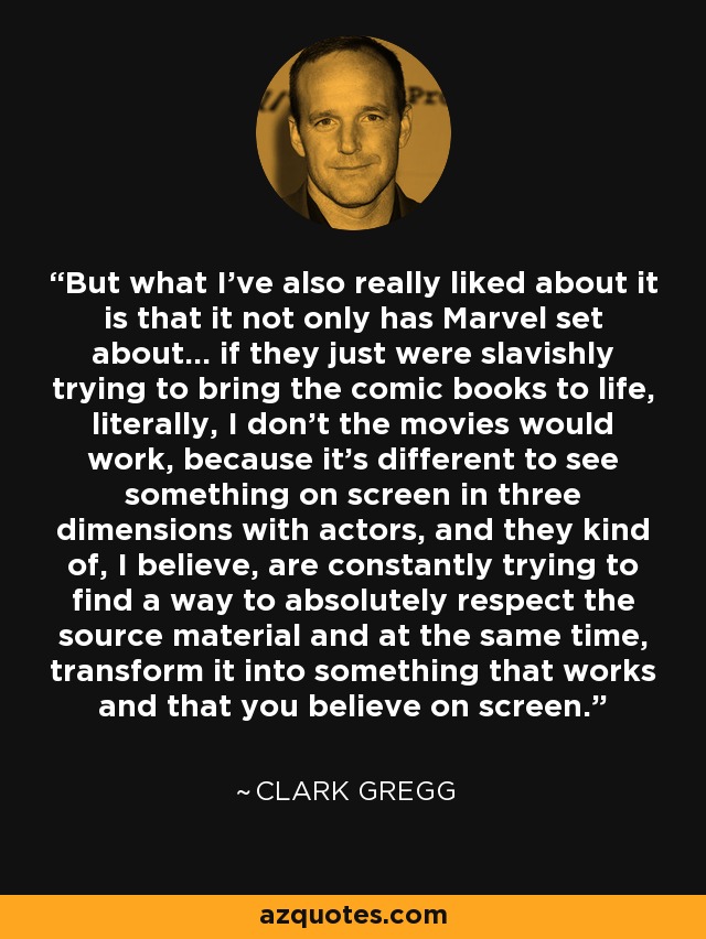 But what I've also really liked about it is that it not only has Marvel set about... if they just were slavishly trying to bring the comic books to life, literally, I don't the movies would work, because it's different to see something on screen in three dimensions with actors, and they kind of, I believe, are constantly trying to find a way to absolutely respect the source material and at the same time, transform it into something that works and that you believe on screen. - Clark Gregg