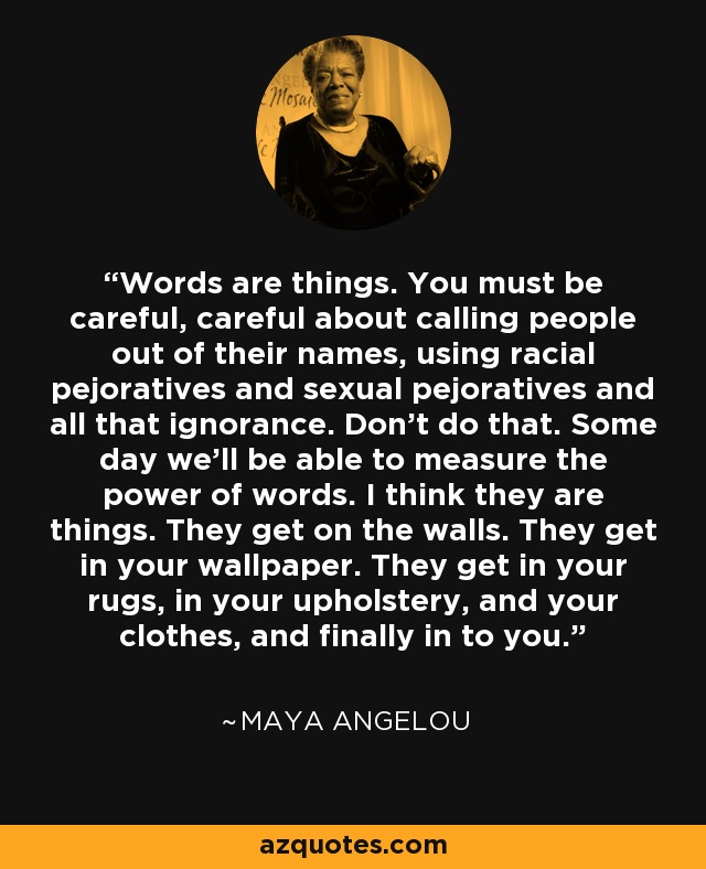 Words are things. You must be careful, careful about calling people out of their names, using racial pejoratives and sexual pejoratives and all that ignorance. Don’t do that. Some day we’ll be able to measure the power of words. I think they are things. They get on the walls. They get in your wallpaper. They get in your rugs, in your upholstery, and your clothes, and finally in to you. - Maya Angelou