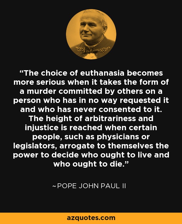 The choice of euthanasia becomes more serious when it takes the form of a murder committed by others on a person who has in no way requested it and who has never consented to it. The height of arbitrariness and injustice is reached when certain people, such as physicians or legislators, arrogate to themselves the power to decide who ought to live and who ought to die. - Pope John Paul II