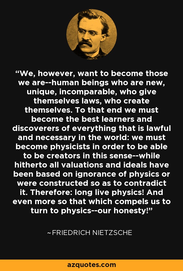 We, however, want to become those we are--human beings who are new, unique, incomparable, who give themselves laws, who create themselves. To that end we must become the best learners and discoverers of everything that is lawful and necessary in the world: we must become physicists in order to be able to be creators in this sense--while hitherto all valuations and ideals have been based on ignorance of physics or were constructed so as to contradict it. Therefore: long live physics! And even more so that which compels us to turn to physics--our honesty! - Friedrich Nietzsche