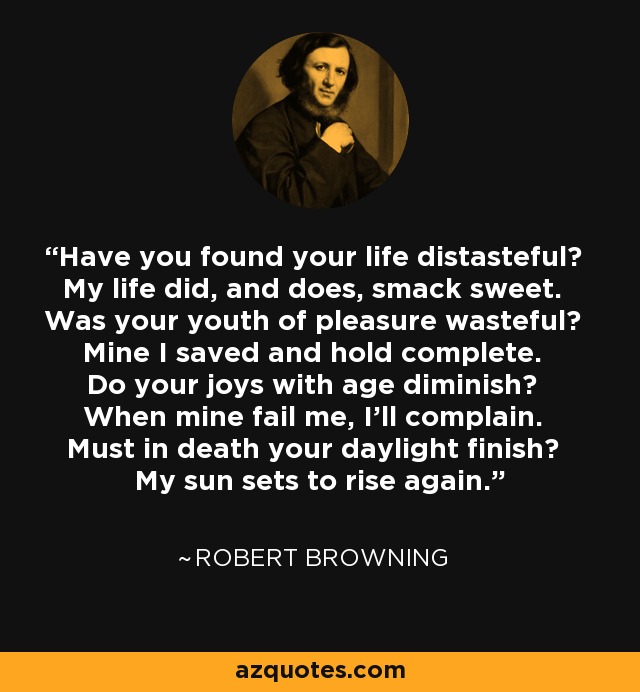 Have you found your life distasteful? My life did, and does, smack sweet. Was your youth of pleasure wasteful? Mine I saved and hold complete. Do your joys with age diminish? When mine fail me, I'll complain. Must in death your daylight finish? My sun sets to rise again. - Robert Browning