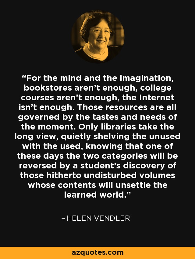 For the mind and the imagination, bookstores aren't enough, college courses aren't enough, the Internet isn't enough. Those resources are all governed by the tastes and needs of the moment. Only libraries take the long view, quietly shelving the unused with the used, knowing that one of these days the two categories will be reversed by a student's discovery of those hitherto undisturbed volumes whose contents will unsettle the learned world. - Helen Vendler