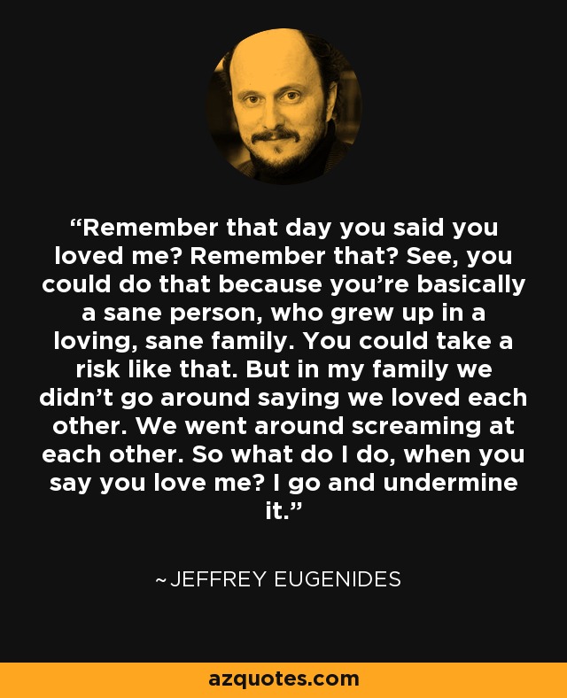 Remember that day you said you loved me? Remember that? See, you could do that because you're basically a sane person, who grew up in a loving, sane family. You could take a risk like that. But in my family we didn't go around saying we loved each other. We went around screaming at each other. So what do I do, when you say you love me? I go and undermine it. - Jeffrey Eugenides