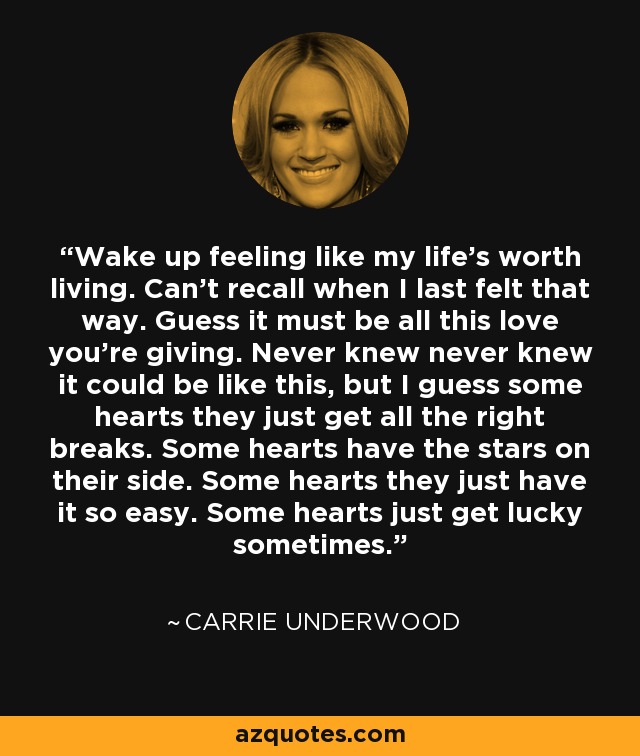 Wake up feeling like my life's worth living. Can't recall when I last felt that way. Guess it must be all this love you're giving. Never knew never knew it could be like this, but I guess some hearts they just get all the right breaks. Some hearts have the stars on their side. Some hearts they just have it so easy. Some hearts just get lucky sometimes. - Carrie Underwood