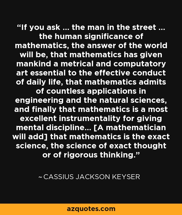 If you ask ... the man in the street ... the human significance of mathematics, the answer of the world will be, that mathematics has given mankind a metrical and computatory art essential to the effective conduct of daily life, that mathematics admits of countless applications in engineering and the natural sciences, and finally that mathematics is a most excellent instrumentality for giving mental discipline... [A mathematician will add] that mathematics is the exact science, the science of exact thought or of rigorous thinking. - Cassius Jackson Keyser