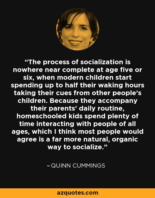 The process of socialization is nowhere near complete at age five or six, when modern children start spending up to half their waking hours taking their cues from other people's children. Because they accompany their parents' daily routine, homeschooled kids spend plenty of time interacting with people of all ages, which I think most people would agree is a far more natural, organic way to socialize. - Quinn Cummings