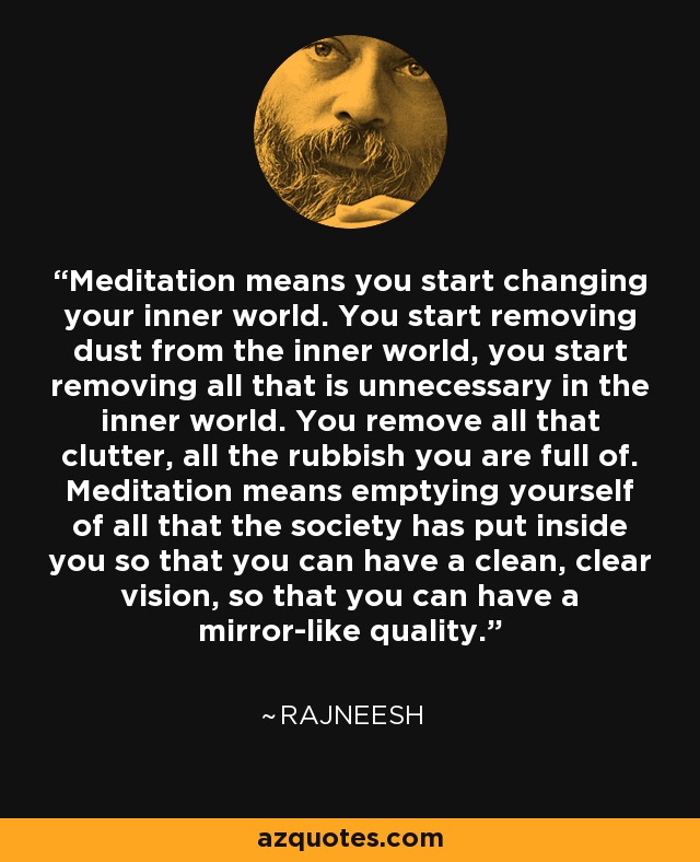 Meditation means you start changing your inner world. You start removing dust from the inner world, you start removing all that is unnecessary in the inner world. You remove all that clutter, all the rubbish you are full of. Meditation means emptying yourself of all that the society has put inside you so that you can have a clean, clear vision, so that you can have a mirror-like quality. - Rajneesh
