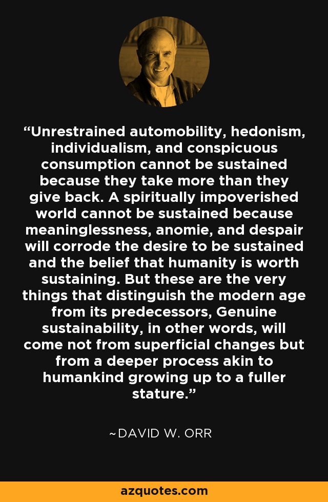 Unrestrained automobility, hedonism, individualism, and conspicuous consumption cannot be sustained because they take more than they give back. A spiritually impoverished world cannot be sustained because meaninglessness, anomie, and despair will corrode the desire to be sustained and the belief that humanity is worth sustaining. But these are the very things that distinguish the modern age from its predecessors, Genuine sustainability, in other words, will come not from superficial changes but from a deeper process akin to humankind growing up to a fuller stature. - David W. Orr