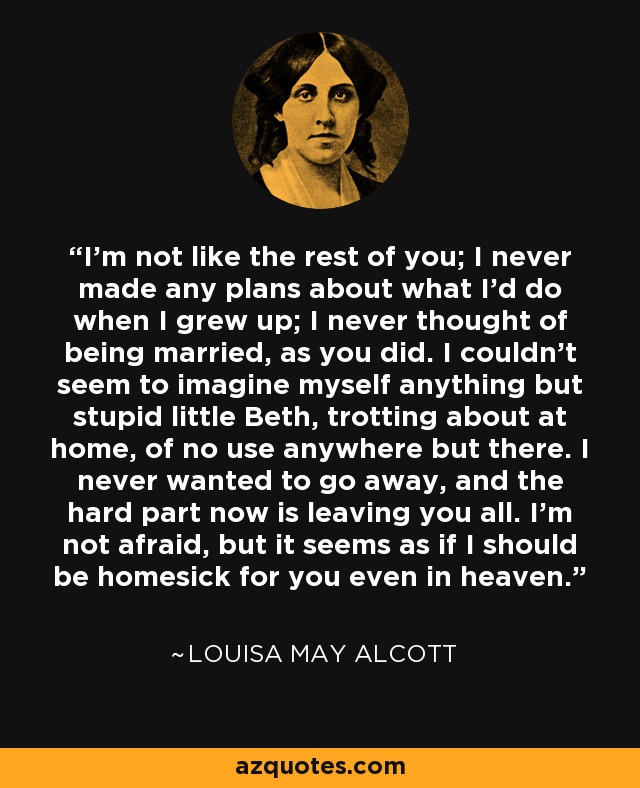 I’m not like the rest of you; I never made any plans about what I’d do when I grew up; I never thought of being married, as you did. I couldn’t seem to imagine myself anything but stupid little Beth, trotting about at home, of no use anywhere but there. I never wanted to go away, and the hard part now is leaving you all. I’m not afraid, but it seems as if I should be homesick for you even in heaven. - Louisa May Alcott