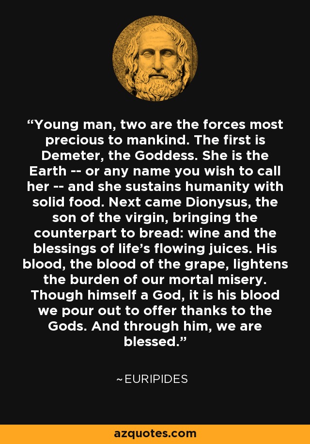 Young man, two are the forces most precious to mankind. The first is Demeter, the Goddess. She is the Earth -- or any name you wish to call her -- and she sustains humanity with solid food. Next came Dionysus, the son of the virgin, bringing the counterpart to bread: wine and the blessings of life's flowing juices. His blood, the blood of the grape, lightens the burden of our mortal misery. Though himself a God, it is his blood we pour out to offer thanks to the Gods. And through him, we are blessed. - Euripides