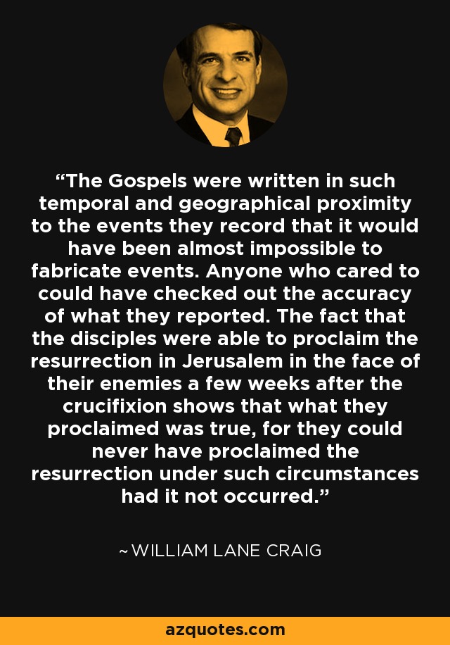 The Gospels were written in such temporal and geographical proximity to the events they record that it would have been almost impossible to fabricate events. Anyone who cared to could have checked out the accuracy of what they reported. The fact that the disciples were able to proclaim the resurrection in Jerusalem in the face of their enemies a few weeks after the crucifixion shows that what they proclaimed was true, for they could never have proclaimed the resurrection under such circumstances had it not occurred. - William Lane Craig
