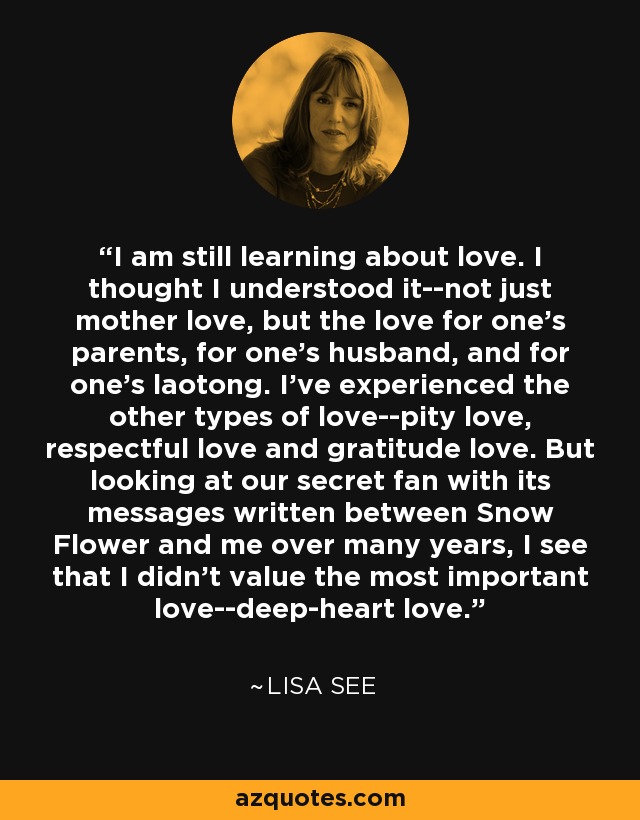 I am still learning about love. I thought I understood it--not just mother love, but the love for one's parents, for one's husband, and for one's laotong. I've experienced the other types of love--pity love, respectful love and gratitude love. But looking at our secret fan with its messages written between Snow Flower and me over many years, I see that I didn't value the most important love--deep-heart love. - Lisa See