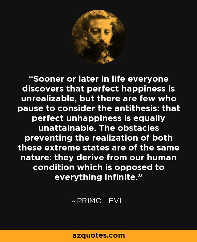 Sooner or later in life everyone discovers that perfect happiness is unrealizable, but there are few who pause to consider the antithesis: that perfect unhappiness is equally unattainable. The obstacles preventing the realization of both these extreme states are of the same nature: they derive from our human condition which is opposed to everything infinite. - Primo Levi