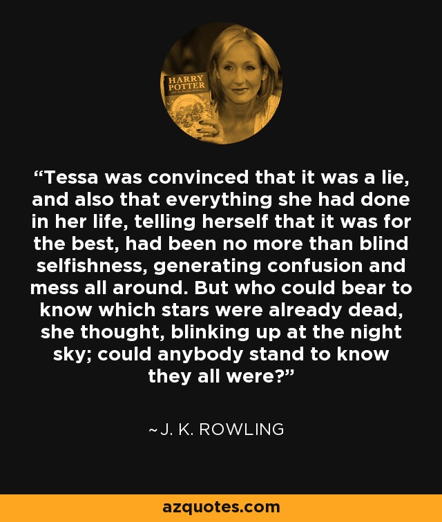 Tessa was convinced that it was a lie, and also that everything she had done in her life, telling herself that it was for the best, had been no more than blind selfishness, generating confusion and mess all around. But who could bear to know which stars were already dead, she thought, blinking up at the night sky; could anybody stand to know they all were? - J. K. Rowling