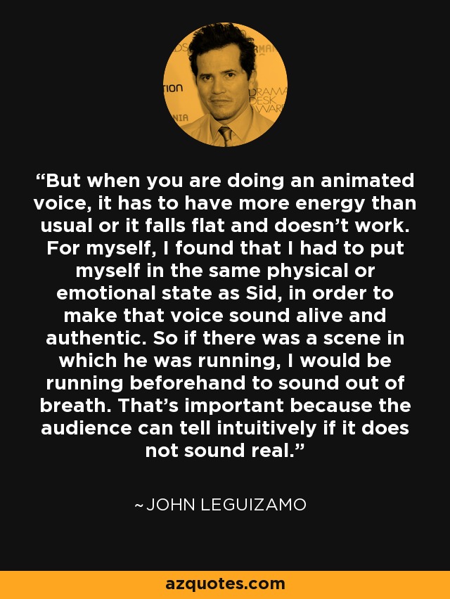 But when you are doing an animated voice, it has to have more energy than usual or it falls flat and doesn't work. For myself, I found that I had to put myself in the same physical or emotional state as Sid, in order to make that voice sound alive and authentic. So if there was a scene in which he was running, I would be running beforehand to sound out of breath. That's important because the audience can tell intuitively if it does not sound real. - John Leguizamo