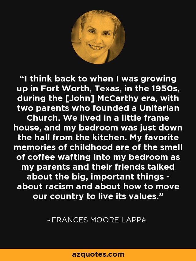 I think back to when I was growing up in Fort Worth, Texas, in the 1950s, during the [John] McCarthy era, with two parents who founded a Unitarian Church. We lived in a little frame house, and my bedroom was just down the hall from the kitchen. My favorite memories of childhood are of the smell of coffee wafting into my bedroom as my parents and their friends talked about the big, important things - about racism and about how to move our country to live its values. - Frances Moore Lappé