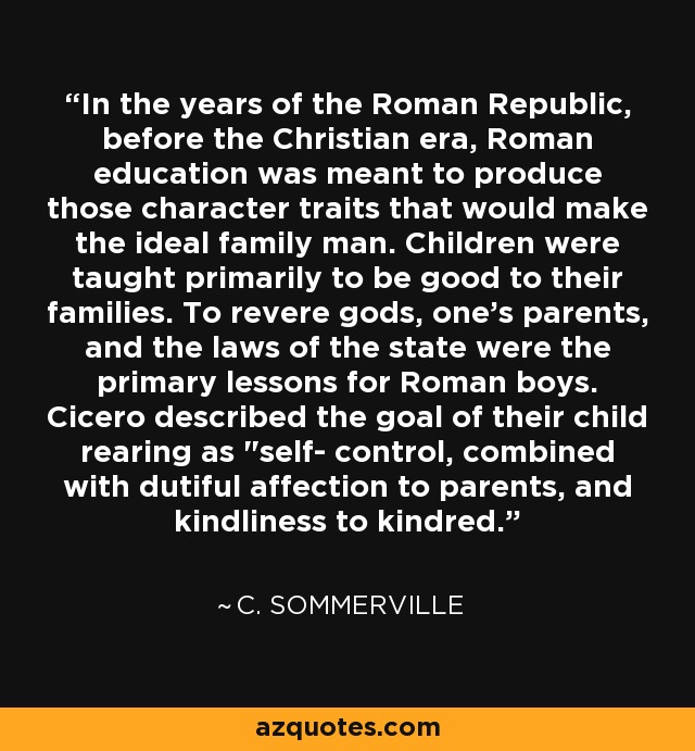 In the years of the Roman Republic, before the Christian era, Roman education was meant to produce those character traits that would make the ideal family man. Children were taught primarily to be good to their families. To revere gods, one's parents, and the laws of the state were the primary lessons for Roman boys. Cicero described the goal of their child rearing as 