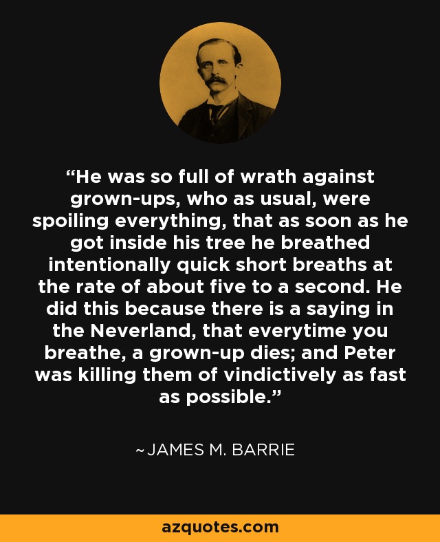 He was so full of wrath against grown-ups, who as usual, were spoiling everything, that as soon as he got inside his tree he breathed intentionally quick short breaths at the rate of about five to a second. He did this because there is a saying in the Neverland, that everytime you breathe, a grown-up dies; and Peter was killing them of vindictively as fast as possible. - James M. Barrie