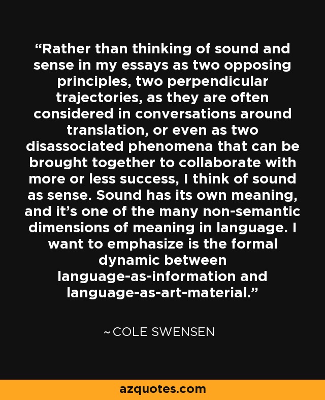 Rather than thinking of sound and sense in my essays as two opposing principles, two perpendicular trajectories, as they are often considered in conversations around translation, or even as two disassociated phenomena that can be brought together to collaborate with more or less success, I think of sound as sense. Sound has its own meaning, and it's one of the many non-semantic dimensions of meaning in language. I want to emphasize is the formal dynamic between language-as-information and language-as-art-material. - Cole Swensen