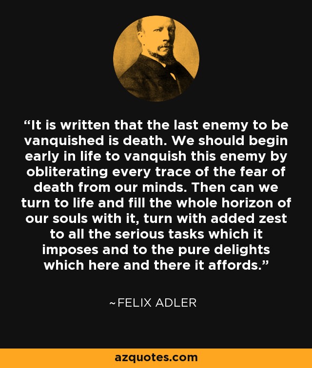 It is written that the last enemy to be vanquished is death. We should begin early in life to vanquish this enemy by obliterating every trace of the fear of death from our minds. Then can we turn to life and fill the whole horizon of our souls with it, turn with added zest to all the serious tasks which it imposes and to the pure delights which here and there it affords. - Felix Adler