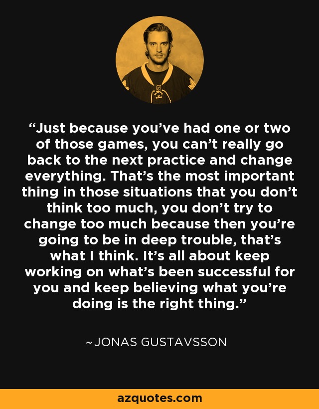 Just because you've had one or two of those games, you can't really go back to the next practice and change everything. That's the most important thing in those situations that you don't think too much, you don't try to change too much because then you're going to be in deep trouble, that's what I think. It's all about keep working on what's been successful for you and keep believing what you're doing is the right thing. - Jonas Gustavsson