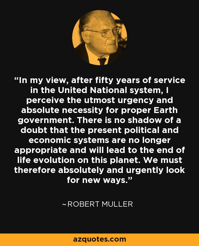 In my view, after fifty years of service in the United National system, I perceive the utmost urgency and absolute necessity for proper Earth government. There is no shadow of a doubt that the present political and economic systems are no longer appropriate and will lead to the end of life evolution on this planet. We must therefore absolutely and urgently look for new ways. - Robert Muller