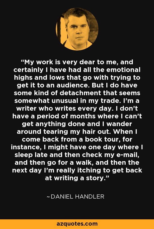 My work is very dear to me, and certainly I have had all the emotional highs and lows that go with trying to get it to an audience. But I do have some kind of detachment that seems somewhat unusual in my trade. I'm a writer who writes every day. I don't have a period of months where I can't get anything done and I wander around tearing my hair out. When I come back from a book tour, for instance, I might have one day where I sleep late and then check my e-mail, and then go for a walk, and then the next day I'm really itching to get back at writing a story. - Daniel Handler