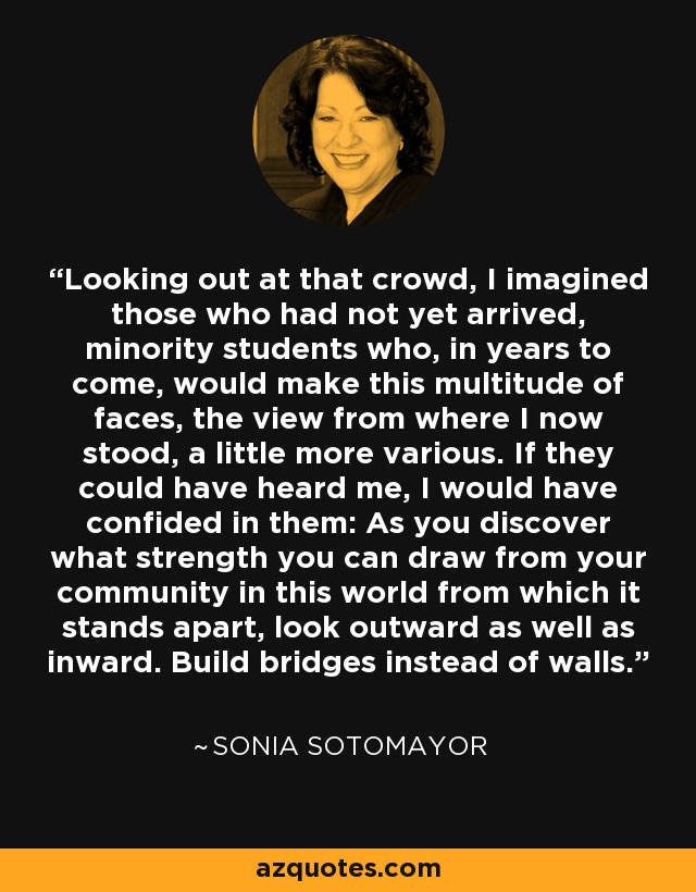 Looking out at that crowd, I imagined those who had not yet arrived, minority students who, in years to come, would make this multitude of faces, the view from where I now stood, a little more various. If they could have heard me, I would have confided in them: As you discover what strength you can draw from your community in this world from which it stands apart, look outward as well as inward. Build bridges instead of walls. - Sonia Sotomayor