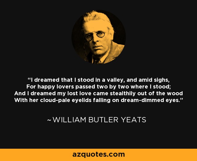I dreamed that I stood in a valley, and amid sighs, For happy lovers passed two by two where I stood; And I dreamed my lost love came stealthily out of the wood With her cloud-pale eyelids falling on dream-dimmed eyes. - William Butler Yeats