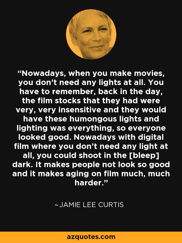 Nowadays, when you make movies, you don’t need any lights at all. You have to remember, back in the day, the film stocks that they had were very, very insensitive and they would have these humongous lights and lighting was everything, so everyone looked good. Nowadays with digital film where you don’t need any light at all, you could shoot in the [bleep] dark. It makes people not look so good and it makes aging on film much, much harder. - Jamie Lee Curtis