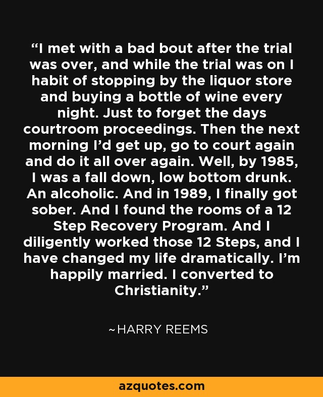 I met with a bad bout after the trial was over, and while the trial was on I habit of stopping by the liquor store and buying a bottle of wine every night. Just to forget the days courtroom proceedings. Then the next morning I'd get up, go to court again and do it all over again. Well, by 1985, I was a fall down, low bottom drunk. An alcoholic. And in 1989, I finally got sober. And I found the rooms of a 12 Step Recovery Program. And I diligently worked those 12 Steps, and I have changed my life dramatically. I'm happily married. I converted to Christianity. - Harry Reems