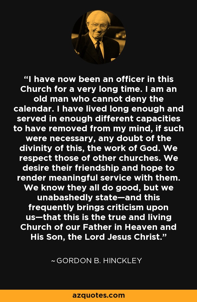 I have now been an officer in this Church for a very long time. I am an old man who cannot deny the calendar. I have lived long enough and served in enough different capacities to have removed from my mind, if such were necessary, any doubt of the divinity of this, the work of God. We respect those of other churches. We desire their friendship and hope to render meaningful service with them. We know they all do good, but we unabashedly state—and this frequently brings criticism upon us—that this is the true and living Church of our Father in Heaven and His Son, the Lord Jesus Christ. - Gordon B. Hinckley