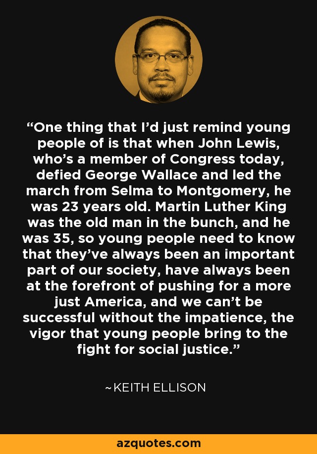 One thing that I'd just remind young people of is that when John Lewis, who's a member of Congress today, defied George Wallace and led the march from Selma to Montgomery, he was 23 years old. Martin Luther King was the old man in the bunch, and he was 35, so young people need to know that they've always been an important part of our society, have always been at the forefront of pushing for a more just America, and we can't be successful without the impatience, the vigor that young people bring to the fight for social justice. - Keith Ellison