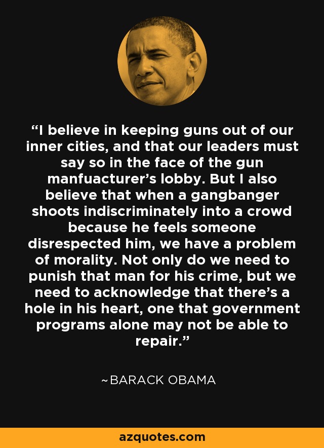 I believe in keeping guns out of our inner cities, and that our leaders must say so in the face of the gun manfuacturer's lobby. But I also believe that when a gangbanger shoots indiscriminately into a crowd because he feels someone disrespected him, we have a problem of morality. Not only do we need to punish that man for his crime, but we need to acknowledge that there's a hole in his heart, one that government programs alone may not be able to repair. - Barack Obama